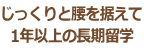 じっくりと腰を据えて 1年以上の長期留学 